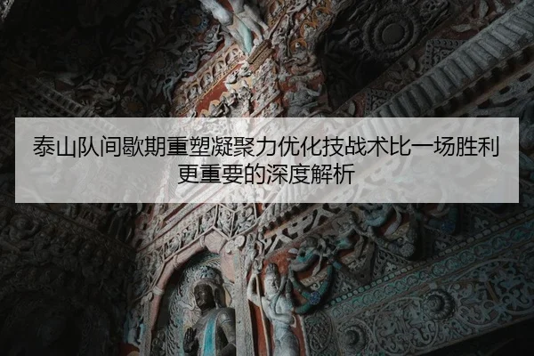 泰山队间歇期重塑凝聚力优化技战术比一场胜利更重要的深度解析